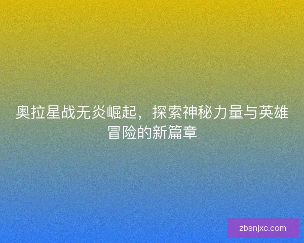 奥拉星战无炎崛起，探索神秘力量与英雄冒险的新篇章