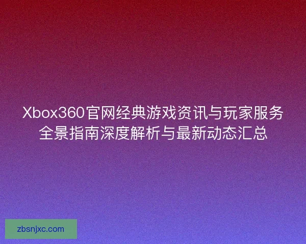 Xbox360官网经典游戏资讯与玩家服务全景指南深度解析与最新动态汇总