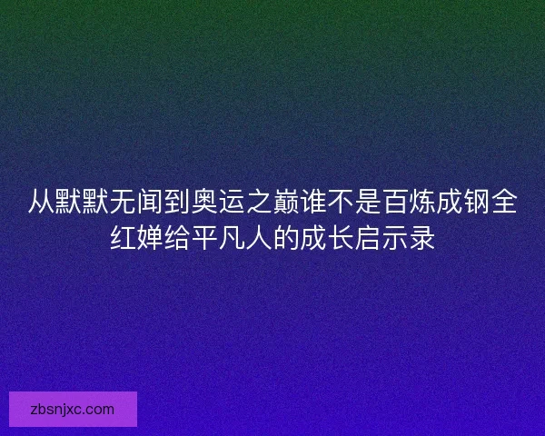 从默默无闻到奥运之巅谁不是百炼成钢全红婵给平凡人的成长启示录