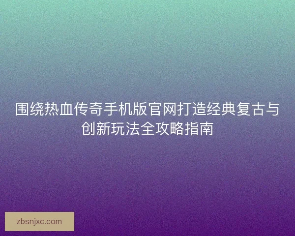 围绕热血传奇手机版官网打造经典复古与创新玩法全攻略指南