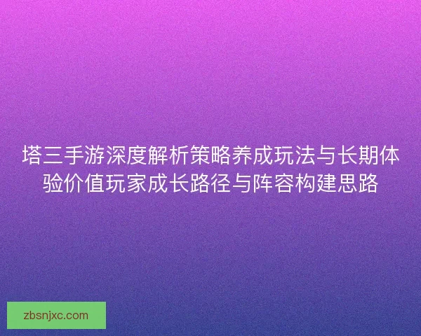 塔三手游深度解析策略养成玩法与长期体验价值玩家成长路径与阵容构建思路