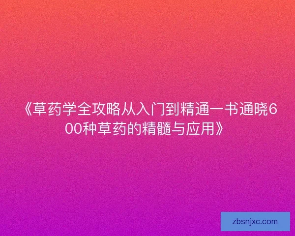 《草药学全攻略从入门到精通一书通晓600种草药的精髓与应用》